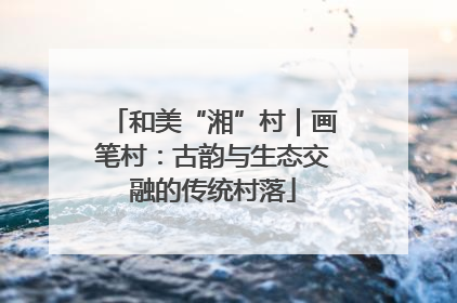 和美“湘”村｜画笔村：古韵与生态交融的传统村落