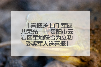 喜报送上门 军属共荣光——贵阳市云岩区军地联合为立功受奖军人送喜报