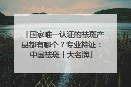 国家唯一认证的祛斑产品都有哪个？专业持证：中国祛斑十大名牌