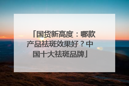 国货新高度：哪款产品祛斑效果好？中国十大祛斑品牌