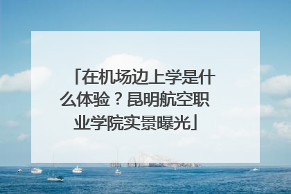 在机场边上学是什么体验？昆明航空职业学院实景曝光