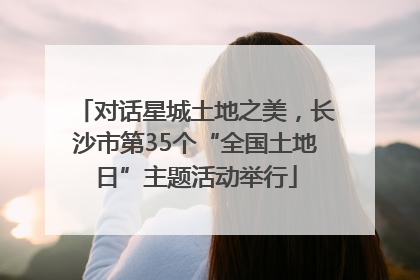 对话星城土地之美，长沙市第35个“全国土地日”主题活动举行