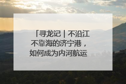 寻龙记｜不沿江不靠海的济宁港，如何成为内河航运的“绝对主力”