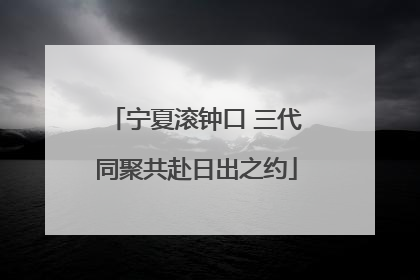 宁夏滚钟口 三代同聚共赴日出之约