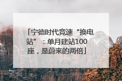 宁德时代竞速“换电站”：单月建站100座，是蔚来的两倍