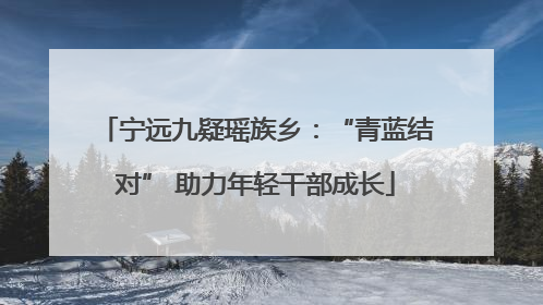 宁远九疑瑶族乡：“青蓝结对” 助力年轻干部成长