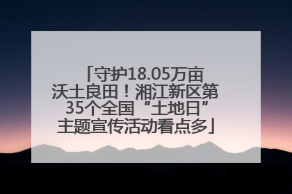 守护18.05万亩沃土良田！湘江新区第35个全国“土地日”主题宣传活动看点多