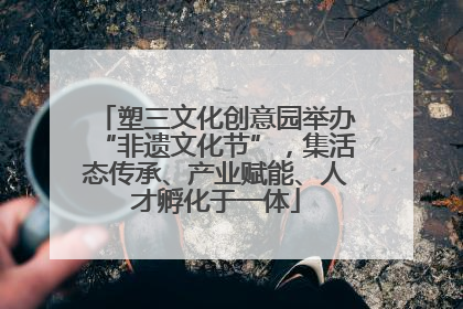 塑三文化创意园举办“非遗文化节”，集活态传承、产业赋能、人才孵化于一体