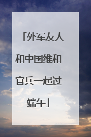 外军友人和中国维和官兵一起过端午