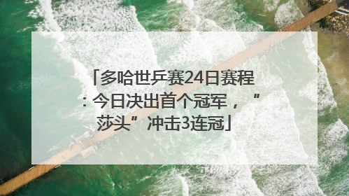 多哈世乒赛24日赛程：今日决出首个冠军，“莎头”冲击3连冠