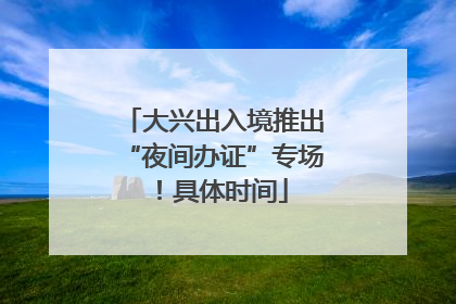大兴出入境推出“夜间办证”专场！具体时间