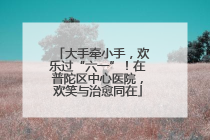 大手牵小手，欢乐过“六一”！在普陀区中心医院，欢笑与治愈同在