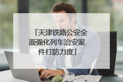 天津铁路公安全面强化列车治安案件打防力度