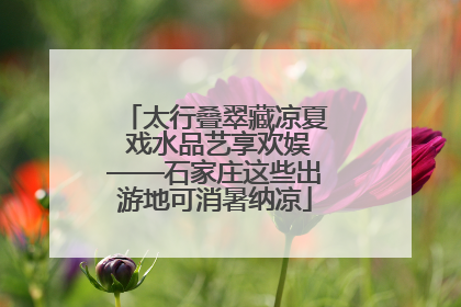 太行叠翠藏凉夏 戏水品艺享欢娱——石家庄这些出游地可消暑纳凉