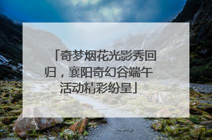 奇梦烟花光影秀回归，襄阳奇幻谷端午活动精彩纷呈