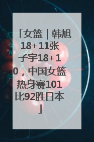 女篮｜韩旭18+11张子宇18+10，中国女篮热身赛101比92胜日本