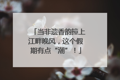 当非遗香韵撞上江畔晚风，这个假期有点“潮”！
