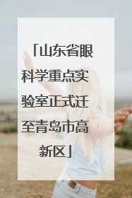 山东省眼科学重点实验室正式迁至青岛市高新区