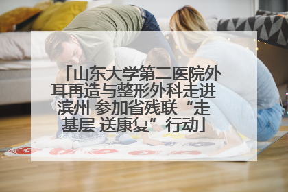 山东大学第二医院外耳再造与整形外科走进滨州 参加省残联“走基层 送康复”行动