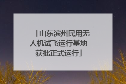 山东滨州民用无人机试飞运行基地获批正式运行