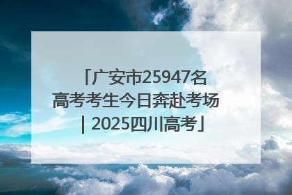 广安市25947名高考考生今日奔赴考场｜2025四川高考