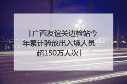 广西友谊关边检站今年累计验放出入境人员超150万人次