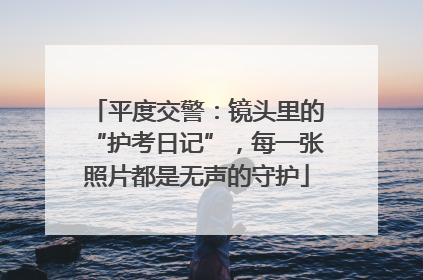 平度交警：镜头里的“护考日记”，每一张照片都是无声的守护
