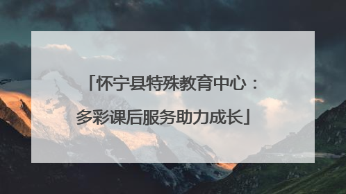 怀宁县特殊教育中心：多彩课后服务助力成长