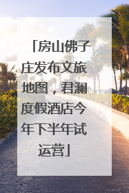房山佛子庄发布文旅地图，君澜度假酒店今年下半年试运营
