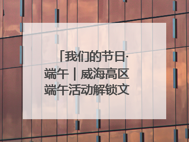 我们的节日·端午｜威海高区端午活动解锁文化传承新体验