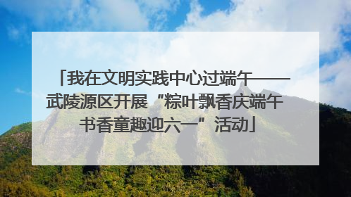 我在文明实践中心过端午——武陵源区开展“粽叶飘香庆端午 书香童趣迎六一”活动
