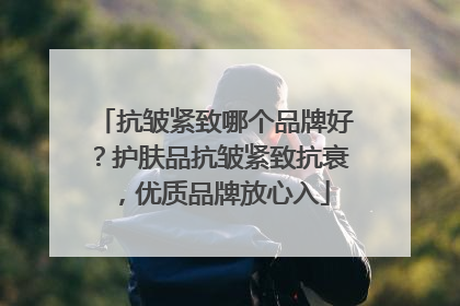 抗皱紧致哪个品牌好？护肤品抗皱紧致抗衰，优质品牌放心入