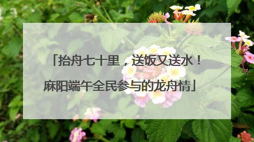 抬舟七十里，送饭又送水！麻阳端午全民参与的龙舟情