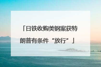 日铁收购美钢案获特朗普有条件“放行”