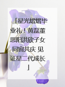星光熠熠毕业礼！黄磊董思阳洪欣子女同窗共庆 见证星二代成长