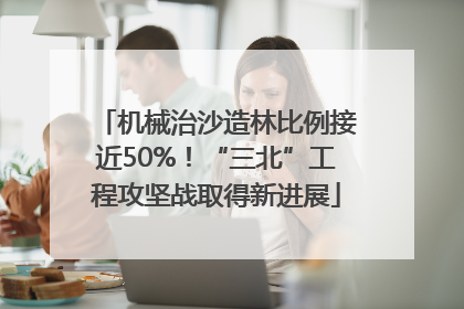 机械治沙造林比例接近50%！“三北”工程攻坚战取得新进展