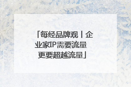 每经品牌观丨企业家IP需要流量 更要超越流量