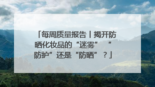 每周质量报告丨揭开防晒化妆品的“迷雾” “防护”还是“防晒”？
