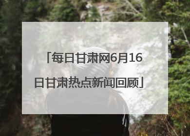 每日甘肃网6月16日甘肃热点新闻回顾