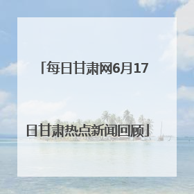每日甘肃网6月17日甘肃热点新闻回顾