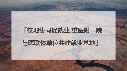 校地协同促就业 重医附一院与医联体单位共建就业基地