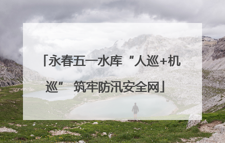 永春五一水库“人巡+机巡” 筑牢防汛安全网