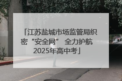 江苏盐城市场监管局织密“安全网” 全力护航2025年高中考