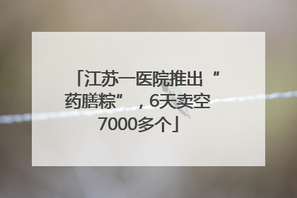 江苏一医院推出“药膳粽”，6天卖空7000多个