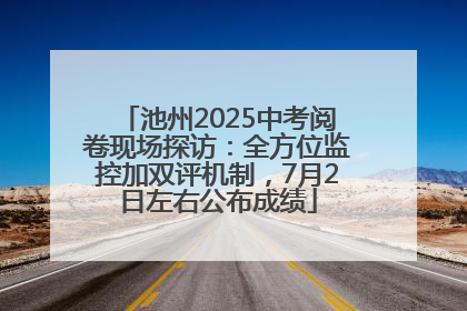 池州2025中考阅卷现场探访：全方位监控加双评机制，7月2日左右公布成绩