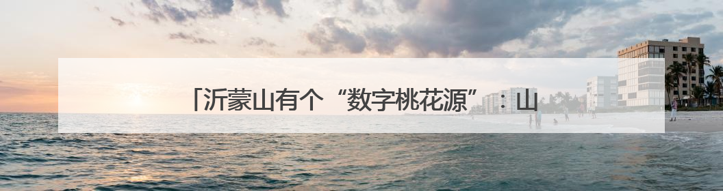 沂蒙山有个“数字桃花源”：山东联通AI让小山村C位出道