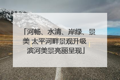 河畅、水清、岸绿、景美 太平河畔景观升级 滨河美景亮丽呈现