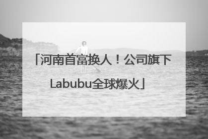 河南首富换人！公司旗下Labubu全球爆火