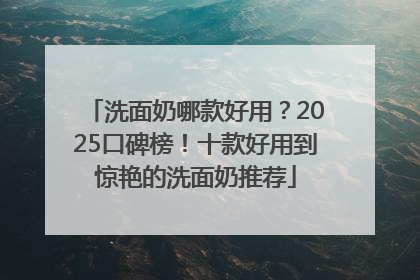 洗面奶哪款好用？2025口碑榜！十款好用到惊艳的洗面奶推荐