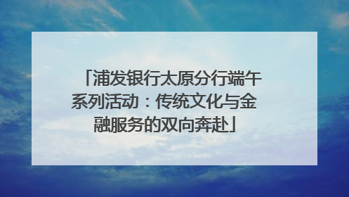 浦发银行太原分行端午系列活动：传统文化与金融服务的双向奔赴